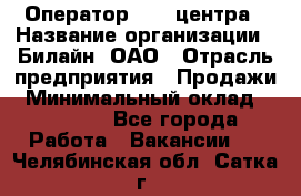 Оператор Call-центра › Название организации ­ Билайн, ОАО › Отрасль предприятия ­ Продажи › Минимальный оклад ­ 15 000 - Все города Работа » Вакансии   . Челябинская обл.,Сатка г.